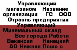 Управляющий магазином › Название организации ­ "ГС", ООО › Отрасль предприятия ­ Управляющий › Минимальный оклад ­ 35 000 - Все города Работа » Вакансии   . Ненецкий АО,Нижняя Пеша с.